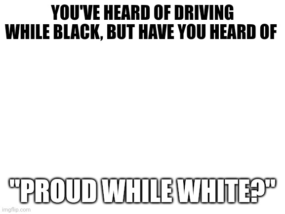 White Pride is NOT a CRIME | YOU'VE HEARD OF DRIVING WHILE BLACK, BUT HAVE YOU HEARD OF; "PROUD WHILE WHITE?" | image tagged in blank white template,meanwhile on imgflip | made w/ Imgflip meme maker