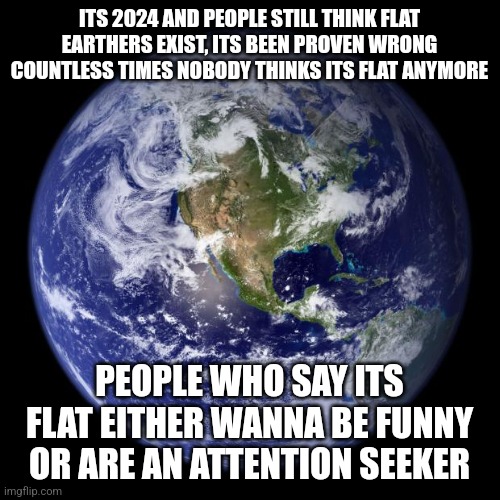 earth | ITS 2024 AND PEOPLE STILL THINK FLAT EARTHERS EXIST, ITS BEEN PROVEN WRONG COUNTLESS TIMES NOBODY THINKS ITS FLAT ANYMORE; PEOPLE WHO SAY ITS FLAT EITHER WANNA BE FUNNY OR ARE AN ATTENTION SEEKER | image tagged in earth | made w/ Imgflip meme maker