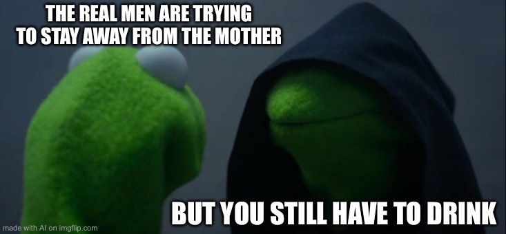 Evil Kermit Meme | THE REAL MEN ARE TRYING TO STAY AWAY FROM THE MOTHER; BUT YOU STILL HAVE TO DRINK | image tagged in memes,evil kermit | made w/ Imgflip meme maker