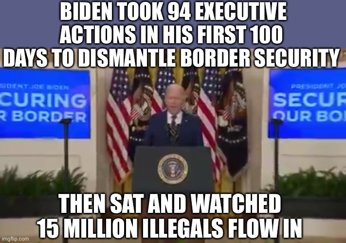 Here is a reminder of who CREATED the open border mess. How can anyone vote for this gaslighter. | BIDEN TOOK 94 EXECUTIVE ACTIONS IN HIS FIRST 100 DAYS TO DISMANTLE BORDER SECURITY; THEN SAT AND WATCHED 15 MILLION ILLEGALS FLOW IN | image tagged in border,executive action,gaslight,biden,created | made w/ Imgflip meme maker