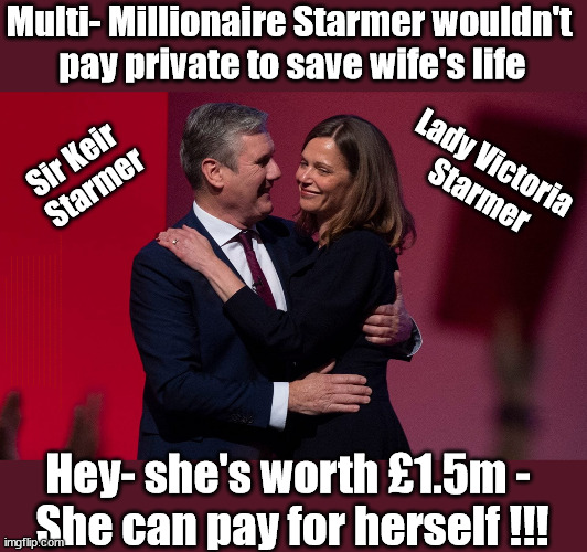 Labour's Sir Keir & Lady Victoria Starmer | Multi- Millionaire Starmer wouldn't 
pay private to save wife's life; Sir Keir 
Starmer; Lady Victoria 
Starmer; Lady Victoria Starmer; CORBYN EXPELLED; Labour pledge 'Urban centres' to help house 'Our Fair Share' of our new Migrant friends; New Home for our New Immigrant Friends !!! The only way to keep the illegal immigrants in the UK; VOTE LABOUR UK CITIZENSHIP FOR ALL; It's your choice; Automatic Amnesty; Amnesty For all Illegals; Starmer pledges; AUTOMATIC AMNESTY; SmegHead StarmerNatalie Elphicke, Sir Keir Starmer MP; Muslim Votes Matter; YOU CAN'T TRUST A STARMER PLEDGE; RWANDA U-TURN? Blood on Starmers hands? LABOUR IS DESPERATE;LEFTY IMMIGRATION LAWYERS; Burnham; Rayner; Starmer; PLAUSIBLE DENIABILITY !!! Taxi for Rayner ? #RR4PM;100's more Tax collectors; Higher Taxes Under Labour; We're Coming for You; Labour pledges to clamp down on Tax Dodgers; Higher Taxes under Labour; Rachel Reeves Angela Rayner Bovvered? Higher Taxes under Labour; Risks of voting Labour; * EU Re entry? * Mass Immigration? * Build on Greenbelt? * Rayner as our PM? * Ulez 20 mph fines? * Higher taxes? * UK Flag change? * Muslim takeover? * End of Christianity? * Economic collapse? TRIPLE LOCK' Anneliese Dodds Rwanda plan Quid Pro Quo UK/EU Illegal Migrant Exchange deal; UK not taking its fair share, EU Exchange Deal = People Trafficking !!! Starmer to Betray Britain, #Burden Sharing #Quid Pro Quo #100,000; #Immigration #Starmerout #Labour #wearecorbyn #KeirStarmer #DianeAbbott #McDonnell #cultofcorbyn #labourisdead #labourracism #socialistsunday #nevervotelabour #socialistanyday #Antisemitism #Savile #SavileGate #Paedo #Worboys #GroomingGangs #Paedophile #IllegalImmigration #Immigrants #Invasion #Starmeriswrong #SirSoftie #SirSofty #Blair #Steroids AKA Keith ABBOTT BACK; Union Jack Flag in election campaign material; Concerns raised by Black, Asian and Minority ethnic BAMEgroup & activists; Capt U-Turn; Hunt down Tax Dodgers; Higher tax under Labour Sorry about the fatalities; VOTE FOR ME; SLIPPERY STARMER; Are you really going to trust Labour with your vote ? Pension Triple Lock;; 'Our Fair Share'; Angela Rayner: We’ll build a generation (4x) of Milton Keynes-style new towns; You'll need to vote Labour !!! Can only get better; So, It's Official; LABOUR LEFT IS DEAD !!! Hey- she's worth £1.5m - 
She can pay for herself !!! | image tagged in illegal immigration,labourisdead,private health care,stop boats rwanda,palestine israel hamas muslim vote,lady victoria starmer | made w/ Imgflip meme maker