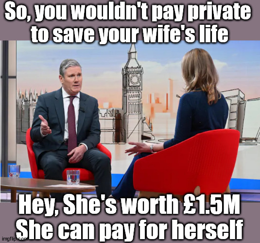 Multi Millionaire Sir Keir Starmer - wouldn't pay private to save a loved one | So, you wouldn't pay private 
to save your wife's life; Lady Victoria Starmer; CORBYN EXPELLED; Labour pledge 'Urban centres' to help house 'Our Fair Share' of our new Migrant friends; New Home for our New Immigrant Friends !!! The only way to keep the illegal immigrants in the UK; VOTE LABOUR UK CITIZENSHIP FOR ALL; It's your choice; Automatic Amnesty; Amnesty For all Illegals; Starmer pledges; AUTOMATIC AMNESTY; SmegHead StarmerNatalie Elphicke, Sir Keir Starmer MP; Muslim Votes Matter; YOU CAN'T TRUST A STARMER PLEDGE; RWANDA U-TURN? Blood on Starmers hands? LABOUR IS DESPERATE;LEFTY IMMIGRATION LAWYERS; Burnham; Rayner; Starmer; PLAUSIBLE DENIABILITY !!! Taxi for Rayner ? #RR4PM;100's more Tax collectors; Higher Taxes Under Labour; We're Coming for You; Labour pledges to clamp down on Tax Dodgers; Higher Taxes under Labour; Rachel Reeves Angela Rayner Bovvered? Higher Taxes under Labour; Risks of voting Labour; * EU Re entry? * Mass Immigration? * Build on Greenbelt? * Rayner as our PM? * Ulez 20 mph fines? * Higher taxes? * UK Flag change? * Muslim takeover? * End of Christianity? * Economic collapse? TRIPLE LOCK' Anneliese Dodds Rwanda plan Quid Pro Quo UK/EU Illegal Migrant Exchange deal; UK not taking its fair share, EU Exchange Deal = People Trafficking !!! Starmer to Betray Britain, #Burden Sharing #Quid Pro Quo #100,000; #Immigration #Starmerout #Labour #wearecorbyn #KeirStarmer #DianeAbbott #McDonnell #cultofcorbyn #labourisdead #labourracism #socialistsunday #nevervotelabour #socialistanyday #Antisemitism #Savile #SavileGate #Paedo #Worboys #GroomingGangs #Paedophile #IllegalImmigration #Immigrants #Invasion #Starmeriswrong #SirSoftie #SirSofty #Blair #Steroids AKA Keith ABBOTT BACK; Union Jack Flag in election campaign material; Concerns raised by Black, Asian and Minority ethnic BAMEgroup & activists; Capt U-Turn; Hunt down Tax Dodgers; Higher tax under Labour Sorry about the fatalities; VOTE FOR ME; SLIPPERY STARMER; Are you really going to trust Labour with your vote ? Pension Triple Lock;; 'Our Fair Share'; Angela Rayner: We’ll build a generation (4x) of Milton Keynes-style new towns; You'll need to vote Labour !!! Can only get better; So, It's Official; LABOUR LEFT IS DEAD !!! Hey, She's worth £1.5M
She can pay for herself | image tagged in illegal immigration,stop boats rwanda,labourisdead,palestine hamas israel muslim vote,lady victoria starmer,election 4th july | made w/ Imgflip meme maker