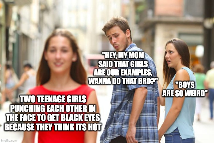its true tho | "HEY, MY MOM SAID THAT GIRLS ARE OUR EXAMPLES, WANNA DO THAT BRO?"; "BOYS ARE SO WEIRD"; TWO TEENAGE GIRLS PUNCHING EACH OTHER IN THE FACE TO GET BLACK EYES BECAUSE THEY THINK ITS HOT | image tagged in memes,distracted boyfriend | made w/ Imgflip meme maker