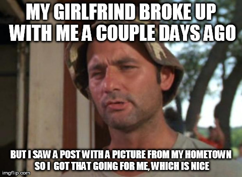 So I Got That Goin For Me Which Is Nice Meme | MY GIRLFRIND BROKE UP WITH ME A COUPLE DAYS AGO BUT I SAW A POST WITH A PICTURE FROM MY HOMETOWN SO I  GOT THAT GOING FOR ME, WHICH IS NICE | image tagged in memes,so i got that goin for me which is nice,AdviceAnimals | made w/ Imgflip meme maker