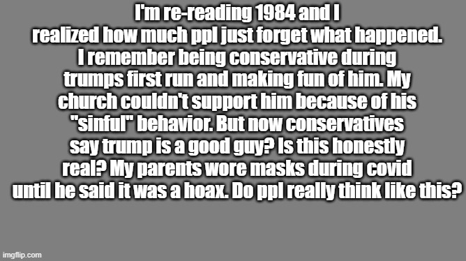 Blank grey | I'm re-reading 1984 and I realized how much ppl just forget what happened. I remember being conservative during trumps first run and making fun of him. My church couldn't support him because of his "sinful" behavior. But now conservatives say trump is a good guy? Is this honestly real? My parents wore masks during covid until he said it was a hoax. Do ppl really think like this? | image tagged in blank grey | made w/ Imgflip meme maker
