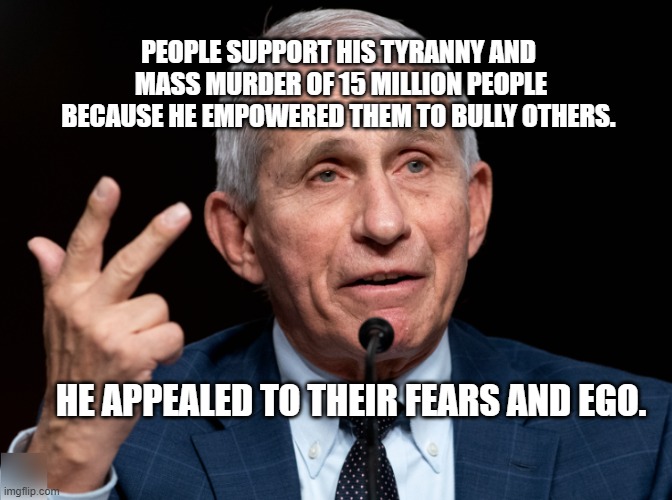 Dr. Fauci | PEOPLE SUPPORT HIS TYRANNY AND  MASS MURDER OF 15 MILLION PEOPLE BECAUSE HE EMPOWERED THEM TO BULLY OTHERS. HE APPEALED TO THEIR FEARS AND EGO. | image tagged in dr fauci | made w/ Imgflip meme maker