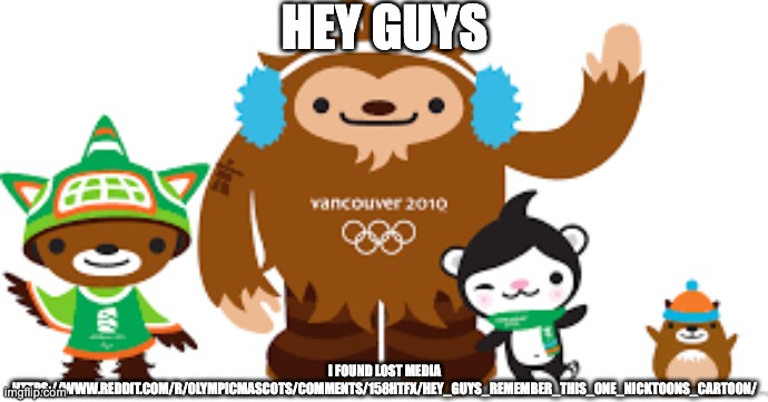 2010 Vancouver Olympics mascots | HEY GUYS; I FOUND LOST MEDIA HTTPS://WWW.REDDIT.COM/R/OLYMPICMASCOTS/COMMENTS/158HTFX/HEY_GUYS_REMEMBER_THIS_ONE_NICKTOONS_CARTOON/ | image tagged in 2010 vancouver olympics mascots | made w/ Imgflip meme maker