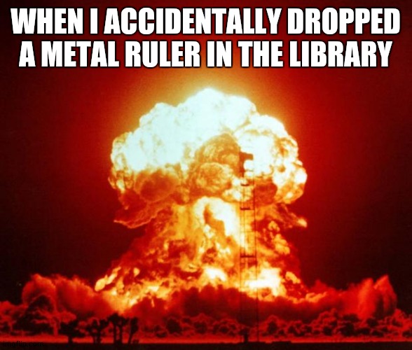 Ruler parody | WHEN I ACCIDENTALLY DROPPED A METAL RULER IN THE LIBRARY | image tagged in nuke | made w/ Imgflip meme maker