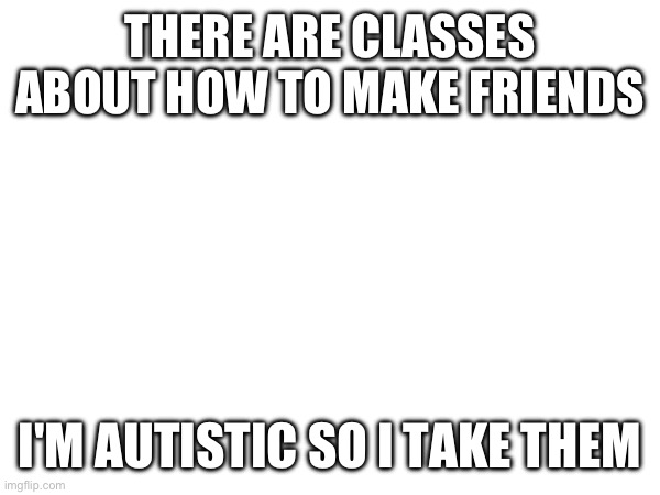 THERE ARE CLASSES ABOUT HOW TO MAKE FRIENDS; I'M AUTISTIC SO I TAKE THEM | made w/ Imgflip meme maker