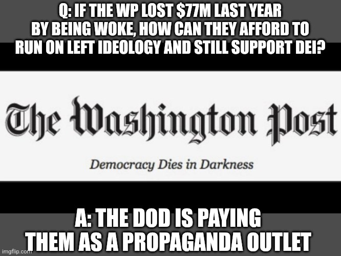 Washington Post  | Q: IF THE WP LOST $77M LAST YEAR BY BEING WOKE, HOW CAN THEY AFFORD TO RUN ON LEFT IDEOLOGY AND STILL SUPPORT DEI? A: THE DOD IS PAYING THEM AS A PROPAGANDA OUTLET | image tagged in washington post,funny memes | made w/ Imgflip meme maker