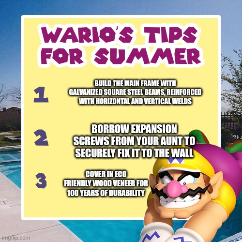 Here are some summer tips | BUILD THE MAIN FRAME WITH GALVANIZED SQUARE STEEL BEAMS, REINFORCED WITH HORIZONTAL AND VERTICAL WELDS; BORROW EXPANSION SCREWS FROM YOUR AUNT TO SECURELY FIX IT TO THE WALL; COVER IN ECO FRIENDLY WOOD VENEER FOR 100 YEARS OF DURABILITY | image tagged in warios tips for summer,memes,galvanized square steel,eco friendly wood veneer,home design | made w/ Imgflip meme maker