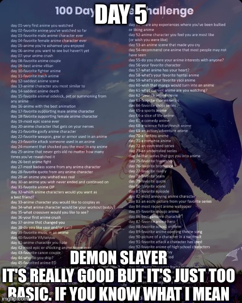 100 day anime challenge | DAY 5; DEMON SLAYER
IT'S REALLY GOOD BUT IT'S JUST TOO BASIC. IF YOU KNOW WHAT I MEAN | image tagged in 100 day anime challenge | made w/ Imgflip meme maker