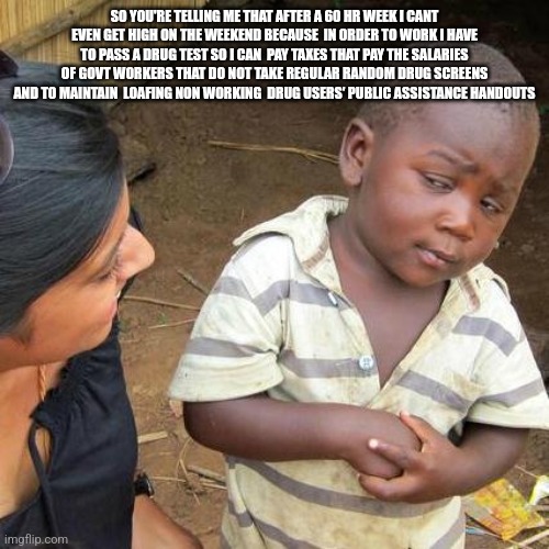 Third World Skeptical Kid | SO YOU'RE TELLING ME THAT AFTER A 60 HR WEEK I CANT EVEN GET HIGH ON THE WEEKEND BECAUSE  IN ORDER TO WORK I HAVE TO PASS A DRUG TEST SO I CAN  PAY TAXES THAT PAY THE SALARIES OF GOVT WORKERS THAT DO NOT TAKE REGULAR RANDOM DRUG SCREENS AND TO MAINTAIN  LOAFING NON WORKING  DRUG USERS' PUBLIC ASSISTANCE HANDOUTS | image tagged in memes,third world skeptical kid | made w/ Imgflip meme maker