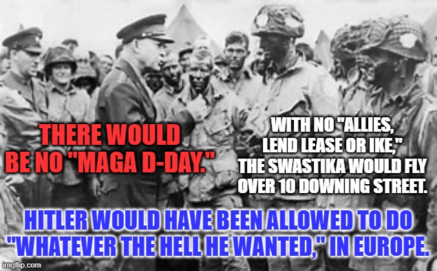 Our Greatest Generation rejected "America First," to keep the world free from Nazi Tyranny. | WITH NO "ALLIES, LEND LEASE OR IKE," THE SWASTIKA WOULD FLY OVER 10 DOWNING STREET. THERE WOULD BE NO "MAGA D-DAY."; HITLER WOULD HAVE BEEN ALLOWED TO DO "WHATEVER THE HELL HE WANTED," IN EUROPE. | image tagged in politics | made w/ Imgflip meme maker