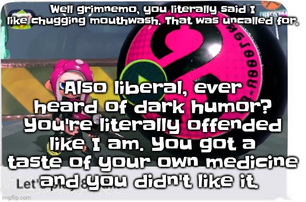 I gave him a taste of the poison he cooked | Also liberal, ever heard of dark humor? You're literally offended like I am. You got a taste of your own medicine and you didn't like it. Well grimnemo, you literally said I like chugging mouthwash. That was uncalled for. | image tagged in let's play 8 ball | made w/ Imgflip meme maker