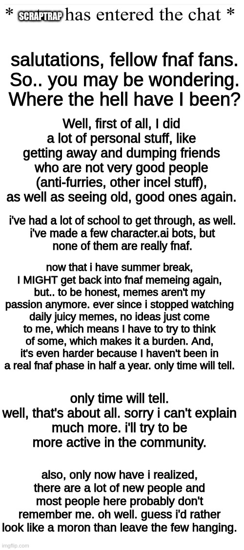a | salutations, fellow fnaf fans.
So.. you may be wondering.

Where the hell have I been? SCRAPTRAP; Well, first of all, I did a lot of personal stuff, like getting away and dumping friends who are not very good people (anti-furries, other incel stuff), as well as seeing old, good ones again. i've had a lot of school to get through, as well.


i've made a few character.ai bots, but none of them are really fnaf. now that i have summer break, I MIGHT get back into fnaf memeing again, but.. to be honest, memes aren't my passion anymore. ever since i stopped watching daily juicy memes, no ideas just come to me, which means I have to try to think of some, which makes it a burden. And, it's even harder because I haven't been in a real fnaf phase in half a year. only time will tell. only time will tell.

well, that's about all. sorry i can't explain much more. i'll try to be more active in the community. also, only now have i realized, there are a lot of new people and most people here probably don't remember me. oh well. guess i'd rather look like a moron than leave the few hanging. | image tagged in blank white template,i ran out of ideas,for jokes in the tags,stop reading them,they wont be interesting,anymore | made w/ Imgflip meme maker