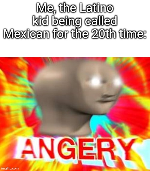 Why do people gotta be like that | Me, the Latino kid being called Mexican for the 20th time: | image tagged in surreal angery | made w/ Imgflip meme maker