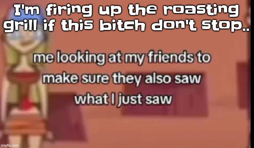 You know. | I'm firing up the roasting grill if this bitch don't stop.. | image tagged in scare | made w/ Imgflip meme maker