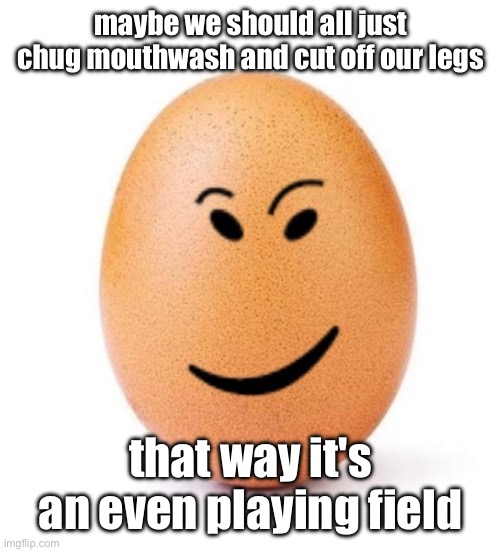 chegg it | maybe we should all just chug mouthwash and cut off our legs; that way it's an even playing field | image tagged in chegg it | made w/ Imgflip meme maker