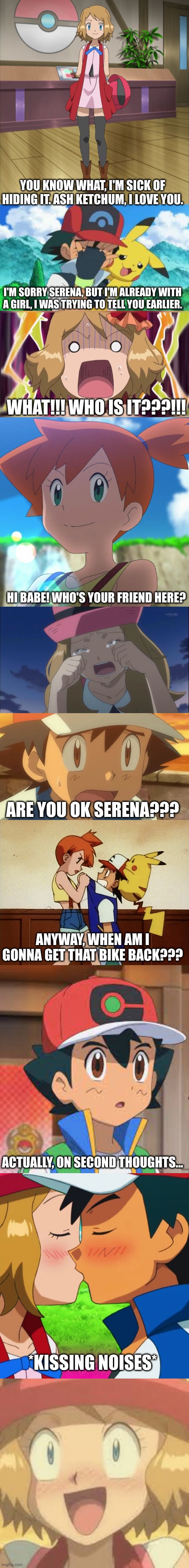 Ash finally gets with Serena | YOU KNOW WHAT, I'M SICK OF HIDING IT. ASH KETCHUM, I LOVE YOU. I'M SORRY SERENA, BUT I'M ALREADY WITH A GIRL, I WAS TRYING TO TELL YOU EARLIER. WHAT!!! WHO IS IT???!!! HI BABE! WHO'S YOUR FRIEND HERE? ARE YOU OK SERENA??? ANYWAY, WHEN AM I GONNA GET THAT BIKE BACK??? ACTUALLY, ON SECOND THOUGHTS... *KISSING NOISES* | image tagged in amourshipping | made w/ Imgflip meme maker