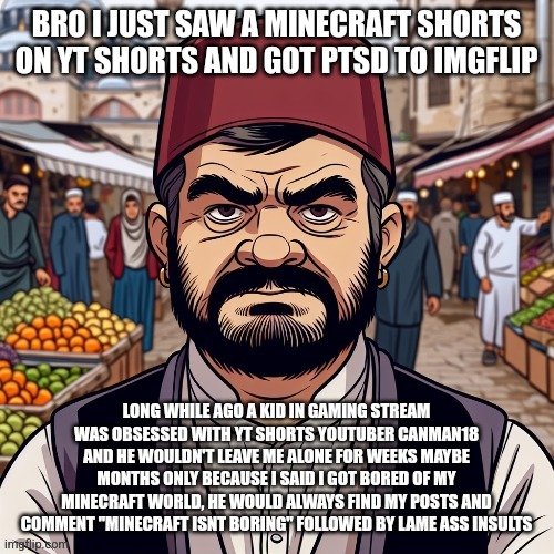 at some point he even posted "iunfunny hates minecraft" in minecraft stream leading everyone there to come hate me as well. | BRO I JUST SAW A MINECRAFT SHORTS ON YT SHORTS AND GOT PTSD TO IMGFLIP; LONG WHILE AGO A KID IN GAMING STREAM WAS OBSESSED WITH YT SHORTS YOUTUBER CANMAN18 AND HE WOULDN'T LEAVE ME ALONE FOR WEEKS MAYBE MONTHS ONLY BECAUSE I SAID I GOT BORED OF MY MINECRAFT WORLD, HE WOULD ALWAYS FIND MY POSTS AND COMMENT "MINECRAFT ISNT BORING" FOLLOWED BY LAME ASS INSULTS | image tagged in ai richard | made w/ Imgflip meme maker