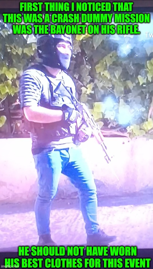 Funny | FIRST THING I NOTICED THAT THIS WAS A CRASH DUMMY MISSION WAS THE BAYONET ON HIS RIFLE. HE SHOULD NOT HAVE WORN HIS BEST CLOTHES FOR THIS EVENT | image tagged in funny,fashion,terrorist,attack,clothes,bad idea | made w/ Imgflip meme maker