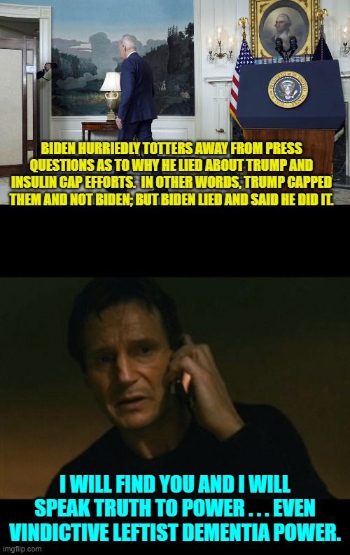 Speaking truth to power; that's what conservatives do. | BIDEN HURRIEDLY TOTTERS AWAY FROM PRESS QUESTIONS AS TO WHY HE LIED ABOUT TRUMP AND INSULIN CAP EFFORTS.  IN OTHER WORDS, TRUMP CAPPED THEM AND NOT BIDEN; BUT BIDEN LIED AND SAID HE DID IT. I WILL FIND YOU AND I WILL SPEAK TRUTH TO POWER . . . EVEN VINDICTIVE LEFTIST DEMENTIA POWER. | image tagged in liam neeson taken | made w/ Imgflip meme maker