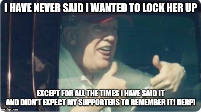 Trump Derp | I HAVE NEVER SAID I WANTED TO LOCK HER UP; EXCEPT FOR ALL THE TIMES I HAVE SAID IT AND DIDN'T EXPECT MY SUPPORTERS TO REMEMBER IT! DERP! | image tagged in trump derp | made w/ Imgflip meme maker