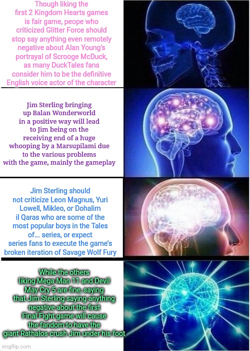Expanding Brain | Though liking the first 2 Kingdom Hearts games is fair game, peope who criticized Glitter Force should stop say anything even remotely negative about Alan Young's portrayal of Scrooge McDuck, as many DuckTales fans consider him to be the definitive English voice actor of the character; Jim Sterling bringing up Balan Wonderworld in a positive way will lead to Jim being on the receiving end of a huge whooping by a Marsupilami due to the various problems with the game, mainly the gameplay; Jim Sterling should not criticize Leon Magnus, Yuri Lowell, Mikleo, or Dohalim il Qaras who are some of the most popular boys in the Tales of... series, or expect series fans to execute the game's broken iteration of Savage Wolf Fury; While the others liking Mega Man 11 and Devil May Cry 5 are fine, saying that Jim Sterling saying anything negative about the first Final Fight game will cause the fandom to have the giant Rathalos crush Jim under his foot | image tagged in memes,expanding brain,balan wonderworld,jim sterling,kingdom hearts,final fight | made w/ Imgflip meme maker