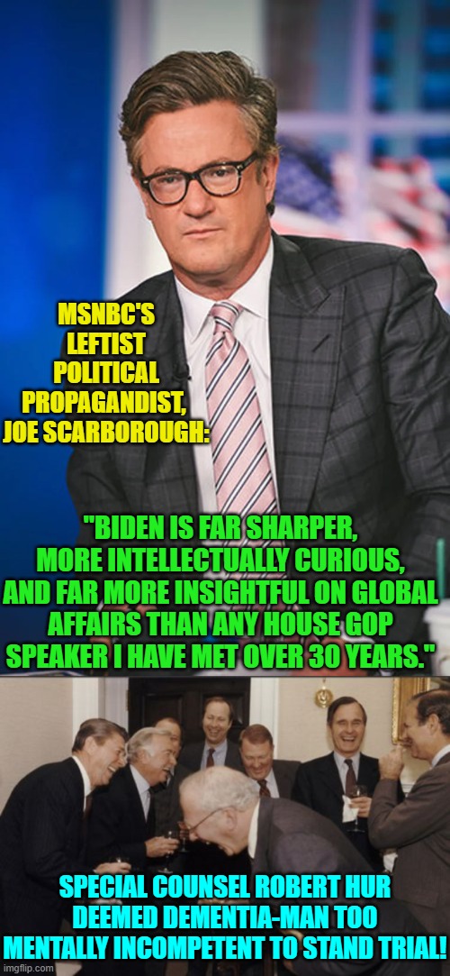 Seriously, these leftist 'journalists' live in a dream world. | MSNBC'S LEFTIST POLITICAL PROPAGANDIST,  JOE SCARBOROUGH:; "BIDEN IS FAR SHARPER, MORE INTELLECTUALLY CURIOUS, AND FAR MORE INSIGHTFUL ON GLOBAL AFFAIRS THAN ANY HOUSE GOP SPEAKER I HAVE MET OVER 30 YEARS."; SPECIAL COUNSEL ROBERT HUR DEEMED DEMENTIA-MAN TOO MENTALLY INCOMPETENT TO STAND TRIAL! | image tagged in yep | made w/ Imgflip meme maker