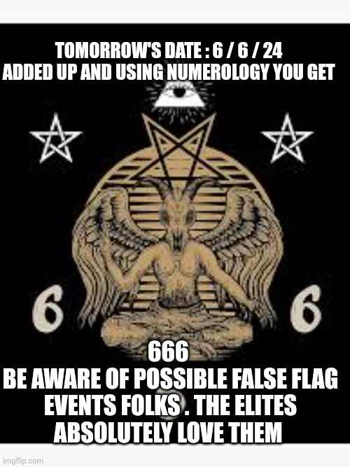 global elites 666 | TOMORROW'S DATE : 6 / 6 / 24 

ADDED UP AND USING NUMEROLOGY YOU GET; 666 
BE AWARE OF POSSIBLE FALSE FLAG EVENTS FOLKS . THE ELITES ABSOLUTELY LOVE THEM | image tagged in false flag | made w/ Imgflip meme maker