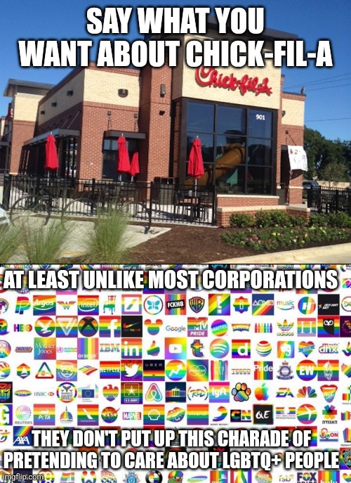 Chick-fil-A is the only company that doesn't engage in rainbow capitalism/pink washing | SAY WHAT YOU WANT ABOUT CHICK-FIL-A; AT LEAST UNLIKE MOST CORPORATIONS; THEY DON'T PUT UP THIS CHARADE OF PRETENDING TO CARE ABOUT LGBTQ+ PEOPLE | image tagged in chick fil-a,lgbtq,pride month,rainbow capitalism | made w/ Imgflip meme maker