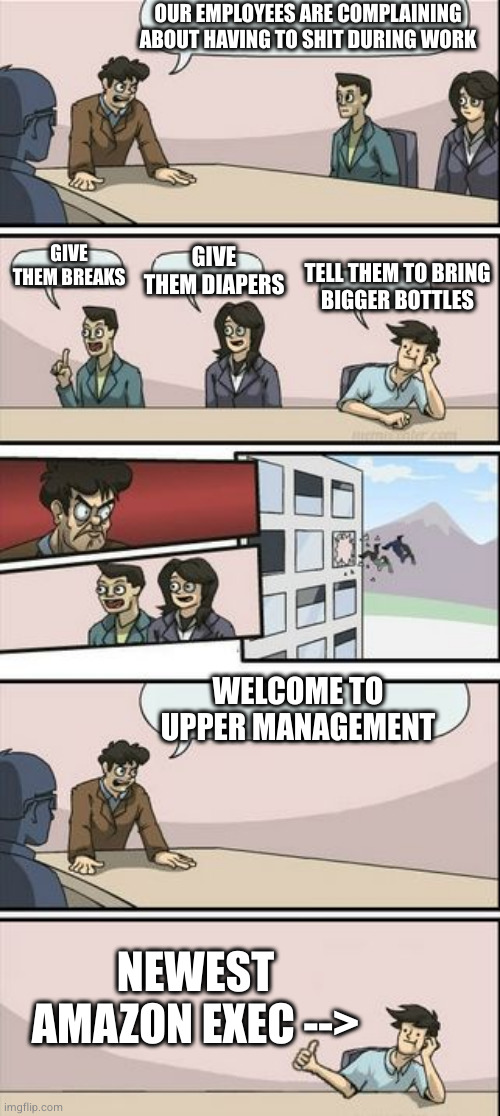 well shit | OUR EMPLOYEES ARE COMPLAINING ABOUT HAVING TO SHIT DURING WORK; GIVE THEM BREAKS; GIVE THEM DIAPERS; TELL THEM TO BRING
BIGGER BOTTLES; WELCOME TO UPPER MANAGEMENT; NEWEST
AMAZON EXEC --> | image tagged in you're getting a promotion boardroom suggestion | made w/ Imgflip meme maker