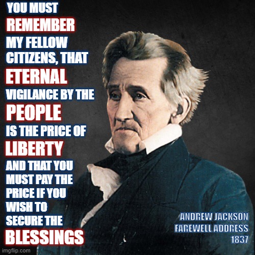 Liberty | YOU MUST; REMEMBER; MY FELLOW
CITIZENS, THAT; ETERNAL; VIGILANCE BY THE; PEOPLE; IS THE PRICE OF; LIBERTY; AND THAT YOU
MUST PAY THE
PRICE IF YOU
WISH TO
SECURE THE; BLESSINGS; ANDREW JACKSON
FAREWELL ADDRESS
1837 | image tagged in andrew jackson,america,god bless america,people,freedom | made w/ Imgflip meme maker