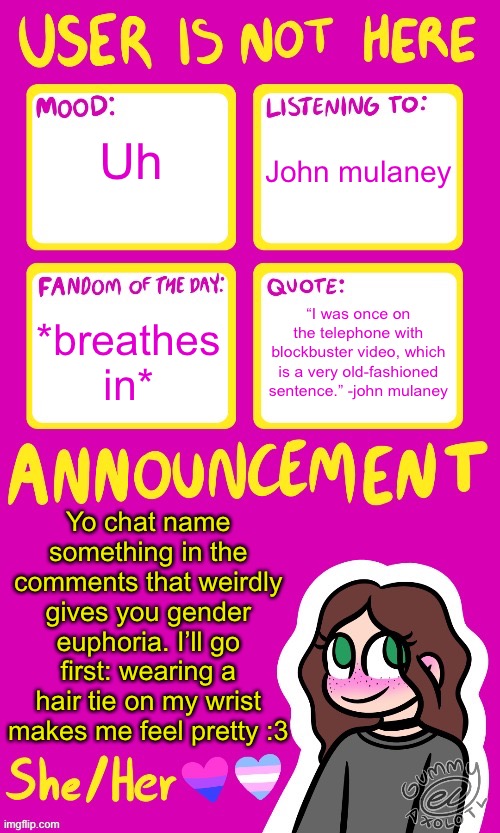 Also typing my name a billion times the other day was a confidence boost :3 | Uh; John mulaney; “I was once on the telephone with blockbuster video, which is a very old-fashioned sentence.” -john mulaney; *breathes in*; Yo chat name something in the comments that weirdly gives you gender euphoria. I’ll go first: wearing a hair tie on my wrist makes me feel pretty :3 | image tagged in userisnothere_ announcement by gummy v2 | made w/ Imgflip meme maker