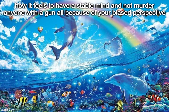 @dawn | how it feels to have a stable mind and not murder anyone with a gun all because of your biased perspective | image tagged in happy dolphin rainbow | made w/ Imgflip meme maker