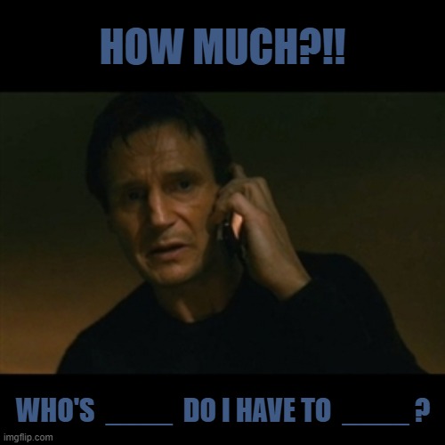 CAPTION THIS - KEEP IT CLEAN. | HOW MUCH?!! WHO'S  ____  DO I HAVE TO  ____ ? | image tagged in memes,liam neeson taken,caption this,whos dog do i have to walk | made w/ Imgflip meme maker