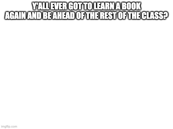 i have | Y'ALL EVER GOT TO LEARN A BOOK AGAIN AND BE AHEAD OF THE REST OF THE CLASS? | made w/ Imgflip meme maker