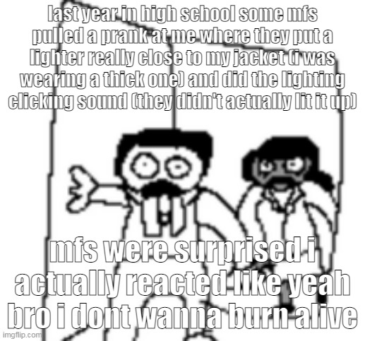 did they expect me to just stand there | last year in high school some mfs pulled a prank at me where they put a lighter really close to my jacket (i was wearing a thick one) and did the lighting clicking sound (they didn't actually lit it up); mfs were surprised i actually reacted like yeah bro i dont wanna burn alive | image tagged in ted and ellen | made w/ Imgflip meme maker