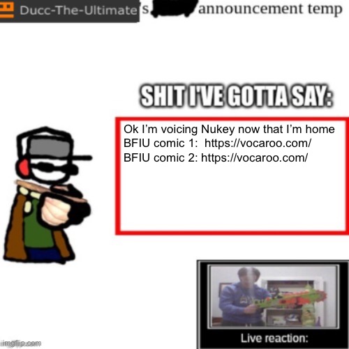 I sound goofy as fuck but it works | Ok I’m voicing Nukey now that I’m home

BFIU comic 1:  https://vocaroo.com/

BFIU comic 2: https://vocaroo.com/ | image tagged in ducc's newest announcement temp | made w/ Imgflip meme maker