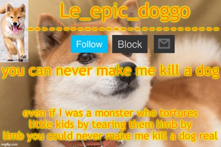 epic doggo's temp back in old fashion | you can never make me kill a dog; even if I was a monster who tortures little kids by tearing them limb by limb you could never make me kill a dog real | image tagged in epic doggo's temp back in old fashion | made w/ Imgflip meme maker