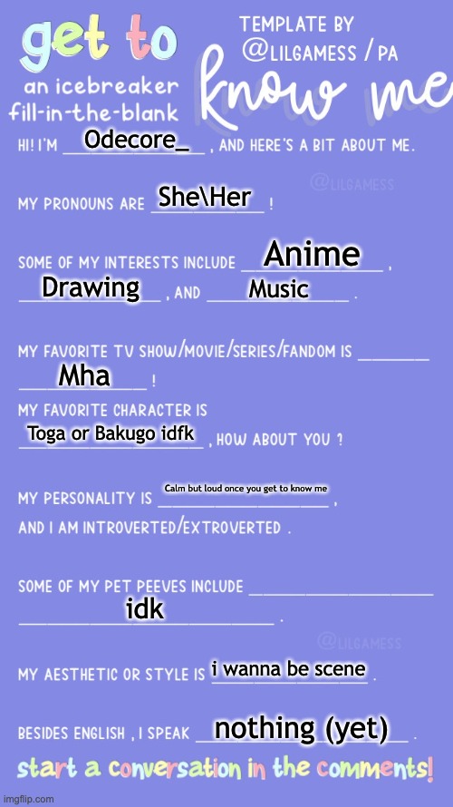 ye | Odecore_; She\Her; Anime; Drawing; Music; Mha; Toga or Bakugo idfk; Calm but loud once you get to know me; idk; i wanna be scene; nothing (yet) | image tagged in get to know fill in the blank | made w/ Imgflip meme maker