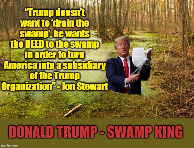 Like A Pig In Sh*t.... | “Trump doesn’t want to ‘drain the swamp’, he wants the DEED to the swamp in order to turn America into a subsidiary of the Trump Organization” - Jon Stewart; DONALD TRUMP - SWAMP KING | image tagged in drain the swamp,donald trump the clown,criminal,election | made w/ Imgflip meme maker