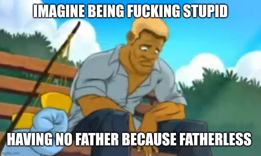 Fatherless crap | IMAGINE BEING FUCKING STUPID; HAVING NO FATHER BECAUSE FATHERLESS | made w/ Imgflip meme maker