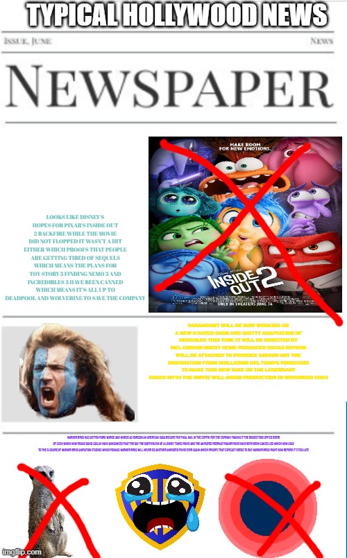 typical hollywood news volume 110 | TYPICAL HOLLYWOOD NEWS; LOOKS LIKE DISNEY'S HOPES FOR PIXAR'S INSIDE OUT 2 BACKFIRE WHILE THE MOVIE DID NOT FLOPPED IT WASN'T A HIT EITHER WHICH PROOFS THAT PEOPLE ARE GETTING TIRED OF SEQUELS WHICH MEANS THE PLANS FOR TOY STORY 5 FINDING NEMO 3 AND INCREDIBLES 3 HAVE BEEN CANNED WHICH MEANS IT'S ALL UP TO DEADPOOL AND WOLVERINE TO SAVE THE COMPANY; PARAMOUNT WILL BE NOW WORKING ON A NEW R RATED DARK AND GRITTY ADAPTATION OF HERCULES THIS TIME IT WILL BE DIRECTED BY MEL GIBSON UNCUT GEMS PRODUCER OSCAR BOYSON WILL BE ATTACHED TO PRODUCE GIBSON GOT THE INSPIRATION FROM GUILLERMO DEL TORO'S PINOCCHIO TO MAKE THIS NEW TAKE ON THE LEGENDARY GREEK MYTH THE MOVIE WILL BEGIN PRODUCTION IN NOVEMBER 2024; WARNER BROS HAS GOTTEN MORE WORSE AND WORSE AS HORIZON AN AMERICAN SAGA BECAME THE FINAL NAIL IN THE COFFIN FOR THE COMPANY MAKING IT THE BIGGEST BOX OFFICE BOMB OF 2024 WHICH NOW MEANS DAVID ZASLAV HAVE ANNOUNCED THAT THE DAY THE EARTH BLEW UP A LOONEY TUNES MOVIE AND THE ANIMATED MEERKAT MANOR MOVIE HAVE BOTH BEEN CANCELLED WHICH NOW LEAD TO THE CLOSURE OF WARNER BROS ANIMATION STUDIOS WHICH MEANAS WARNER BROS WILL NEVER DO ANOTHER ANIMATED MOVIE EVER AGAIN WHICH PROOFS THAT COMCAST NEEDS TO BUY WARNER BROS RIGHT NOW BEFORE IT'S TOO LATE | image tagged in blank newspaper,prediction,pixar,warner bros discovery,box office bomb,paramount | made w/ Imgflip meme maker