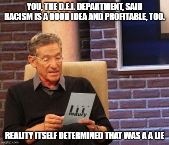 Get Woke, Go Broke | YOU, THE D.E.I. DEPARTMENT, SAID RACISM IS A GOOD IDEA AND PROFITABLE, TOO. REALITY ITSELF DETERMINED THAT WAS A A LIE | image tagged in maury povich that was a lie,dei must die,no more woke | made w/ Imgflip meme maker