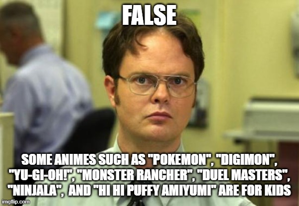 Dwight Schrute Meme | FALSE SOME ANIMES SUCH AS "POKEMON", "DIGIMON", "YU-GI-OH!", "MONSTER RANCHER", "DUEL MASTERS", "NINJALA",  AND "HI HI PUFFY AMIYUMI" ARE FO | image tagged in memes,dwight schrute | made w/ Imgflip meme maker