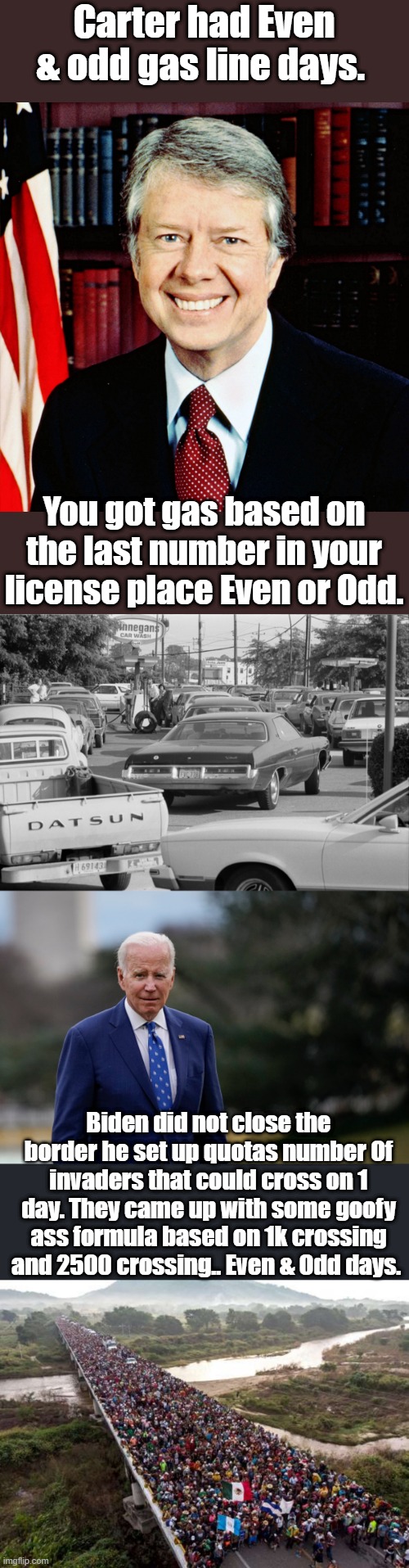 They come up with a fake border closing then NWO msm and celebs sell it to you. | Carter had Even & odd gas line days. You got gas based on the last number in your license place Even or Odd. Biden did not close the border he set up quotas number Of invaders that could cross on 1 day. They came up with some goofy ass formula based on 1k crossing and 2500 crossing.. Even & Odd days. | image tagged in politicians suck,elder abuse,stupid old man | made w/ Imgflip meme maker