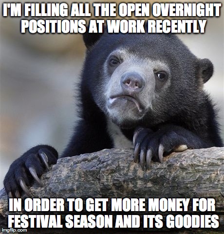 Confession Bear | I'M FILLING ALL THE OPEN OVERNIGHT POSITIONS AT WORK RECENTLY IN ORDER TO GET MORE MONEY FOR FESTIVAL SEASON AND ITS GOODIES | image tagged in memes,confession bear,AdviceAnimals | made w/ Imgflip meme maker