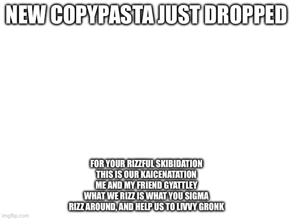 NEW COPYPASTA JUST DROPPED; FOR YOUR RIZZFUL SKIBIDATION
THIS IS OUR KAICENATATION
ME AND MY FRIEND GYATTLEY
WHAT WE RIZZ IS WHAT YOU SIGMA
RIZZ AROUND, AND HELP US TO LIVVY GRONK | made w/ Imgflip meme maker